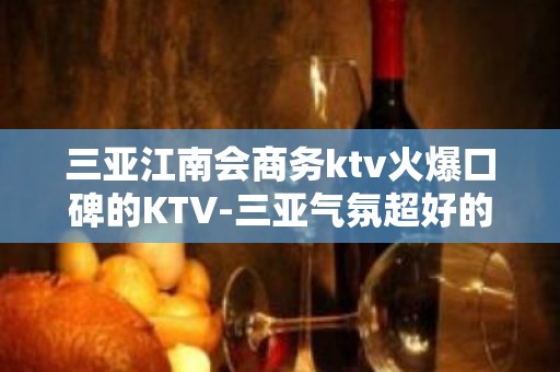 三亚江南会商务ktv火爆口碑的KTV-三亚气氛超好的ktv – 三亚吉阳/田独KTV排名大全