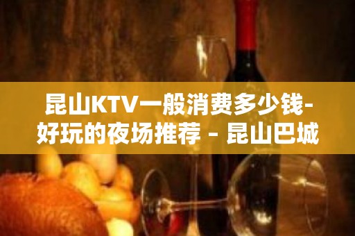 昆山KTV一般消费多少钱-好玩的夜场推荐 – 昆山巴城KTV排名大全