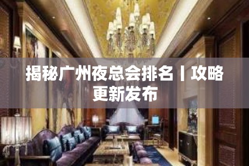 揭秘广州夜总会排名丨攻略更新发布