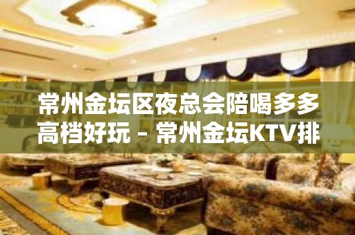 常州金坛区夜总会陪喝多多高档好玩 – 常州金坛KTV排名大全