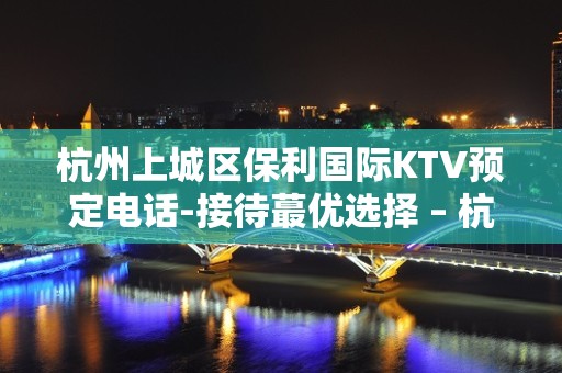 杭州上城区保利国际KTV预定电话-接待蕞优选择 – 杭州上城KTV排名大全