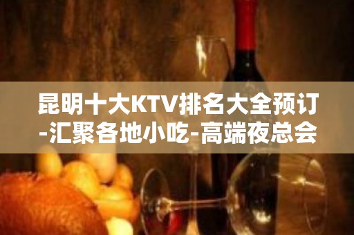 昆明十大KTV排名大全预订-汇聚各地小吃-高端夜总会