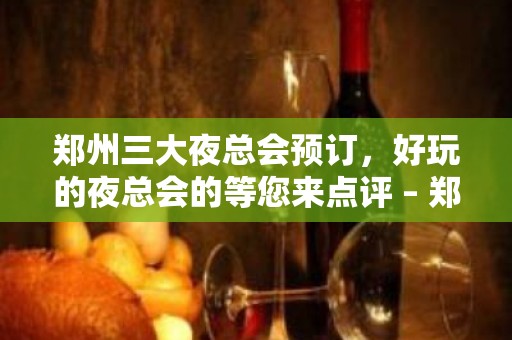 郑州三大夜总会预订，好玩的夜总会的等您来点评 – 郑州新郑KTV排名大全