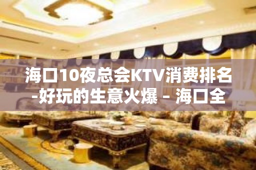 海口10夜总会KTV消费排名-好玩的生意火爆 – 海口全海口KTV排名大全