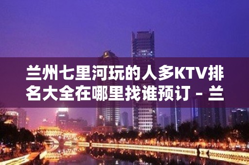 兰州七里河玩的人多KTV排名大全在哪里找谁预订 – 兰州七里河KTV排名大全