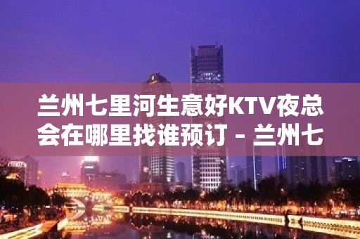 兰州七里河生意好KTV夜总会在哪里找谁预订 – 兰州七里河KTV排名大全