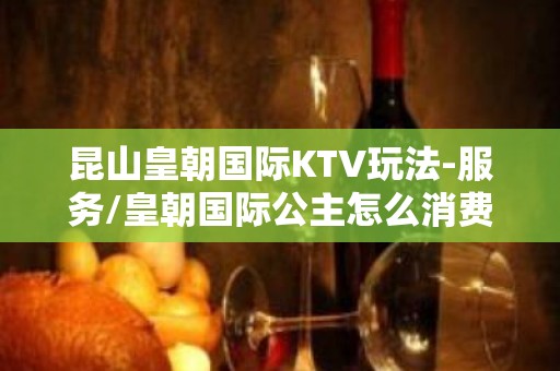 昆山皇朝国际KTV玩法-服务/皇朝国际公主怎么消费？