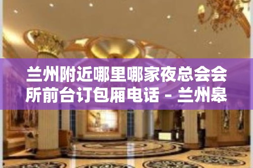 兰州附近哪里哪家夜总会会所前台订包厢电话 – 兰州皋兰KTV排名大全