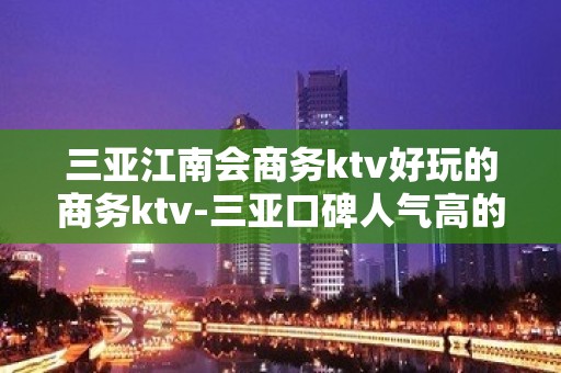 三亚江南会商务ktv好玩的商务ktv-三亚口碑人气高的ktv – 三亚河东KTV排名大全