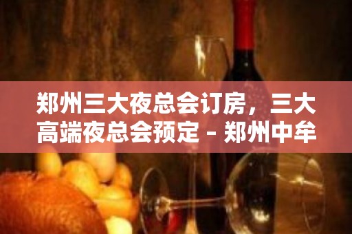 郑州三大夜总会订房，三大高端夜总会预定 – 郑州中牟KTV排名大全