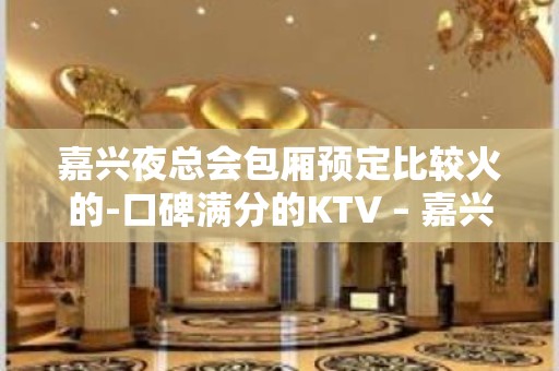 嘉兴夜总会包厢预定比较火的-口碑满分的KTV – 嘉兴南湖KTV排名大全