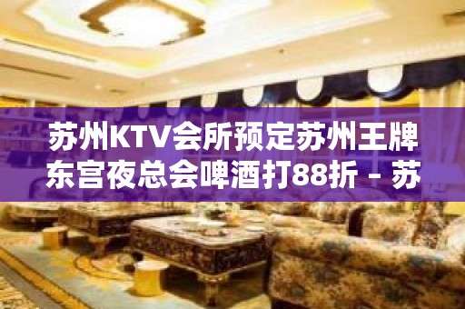 苏州KTV会所预定苏州王牌东宫夜总会啤酒打88折 – 苏州虎丘/高新区横塘KTV排名大全