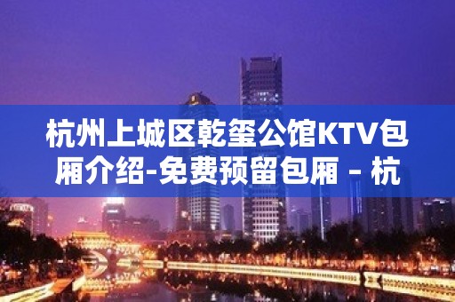 杭州上城区乾玺公馆KTV包厢介绍-免费预留包厢 – 杭州上城KTV排名大全