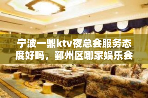 宁波一鼎ktv夜总会服务态度好吗，鄞州区哪家娱乐会所有折扣