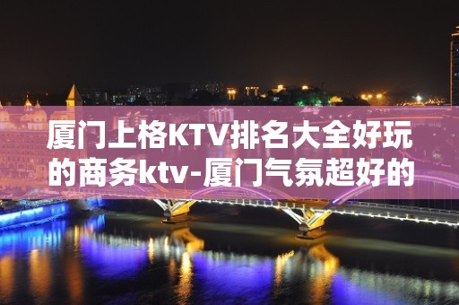 厦门上格KTV排名大全好玩的商务ktv-厦门气氛超好的ktv – 厦门杏林KTV排名大全