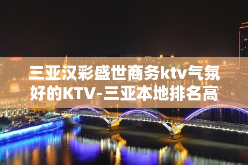 三亚汉彩盛世商务ktv气氛好的KTV-三亚本地排名高的ktv – 三亚河东KTV排名大全