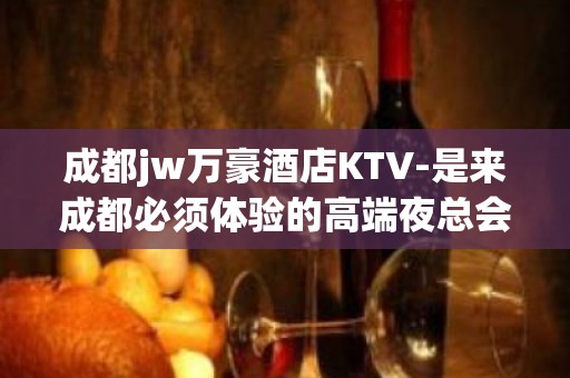 成都jw万豪酒店KTV-是来成都必须体验的高端夜总会之一