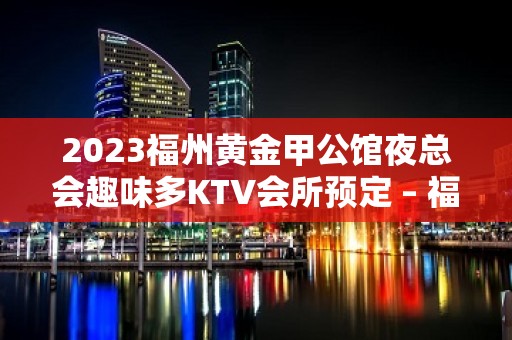 2023福州黄金甲公馆夜总会趣味多KTV会所预定 – 福州连江KTV排名大全