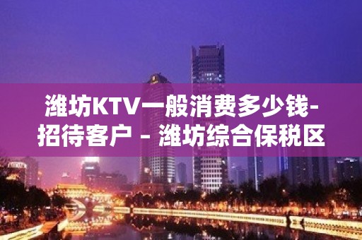 潍坊KTV一般消费多少钱-招待客户 – 潍坊综合保税区KTV排名大全