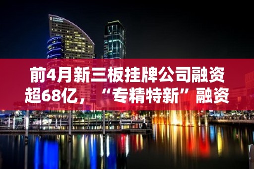 前4月新三板挂牌公司融资超68亿，“专精特新”融资近15亿