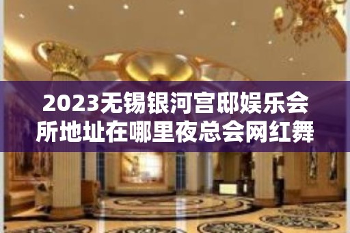 2023无锡银河宫邸娱乐会所地址在哪里夜总会网红舞 – 无锡新区鸿山镇KTV排名大全