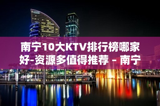 南宁10大KTV排行榜哪家好-资源多值得推荐 – 南宁武鸣KTV排名大全