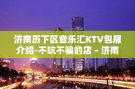 济南历下区音乐汇KTV包厢介绍-不吭不骗的店 – 济南历下KTV排名大全