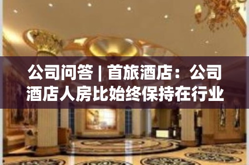 公司问答 | 首旅酒店：公司酒店人房比始终保持在行业领先水平