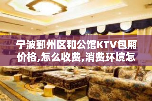 宁波鄞州区和公馆KTV包厢价格,怎么收费,消费环境怎么样