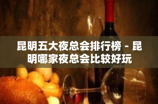 昆明五大夜总会排行榜－昆明哪家夜总会比较好玩