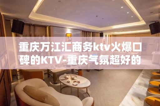 重庆万江汇商务ktv火爆口碑的KTV-重庆气氛超好的ktv – 重庆沙坪坝KTV排名大全