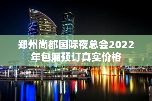 郑州尚都国际夜总会2022年包厢预订真实价格