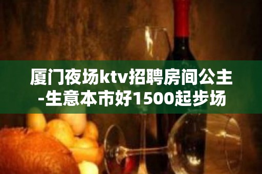 厦门夜场ktv招聘房间公主-生意本市好1500起步场