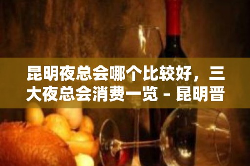 昆明夜总会哪个比较好，三大夜总会消费一览 – 昆明晋宁KTV排名大全