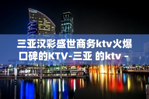 三亚汉彩盛世商务ktv火爆口碑的KTV-三亚 的ktv – 三亚海棠湾KTV排名大全