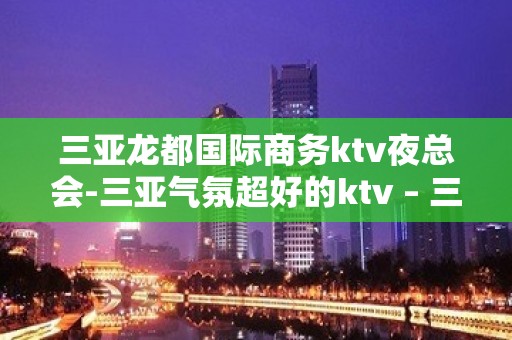 三亚龙都国际商务ktv夜总会-三亚气氛超好的ktv – 三亚河西KTV排名大全