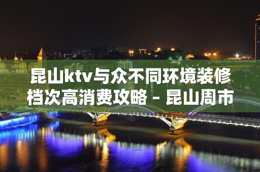 昆山ktv与众不同环境装修档次高消费攻略 – 昆山周市KTV排名大全