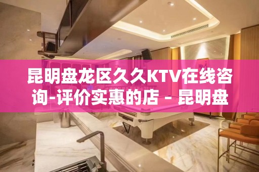 昆明盘龙区久久KTV在线咨询-评价实惠的店 – 昆明盘龙KTV排名大全