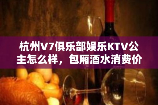 杭州V7俱乐部娱乐KTV公主怎么样，包厢酒水消费价格表。