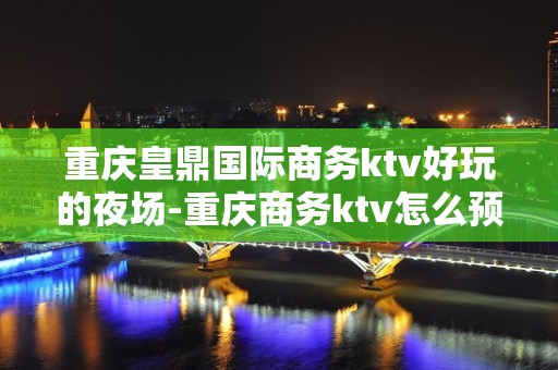 重庆皇鼎国际商务ktv好玩的夜场-重庆商务ktv怎么预定 – 重庆巫溪KTV排名大全