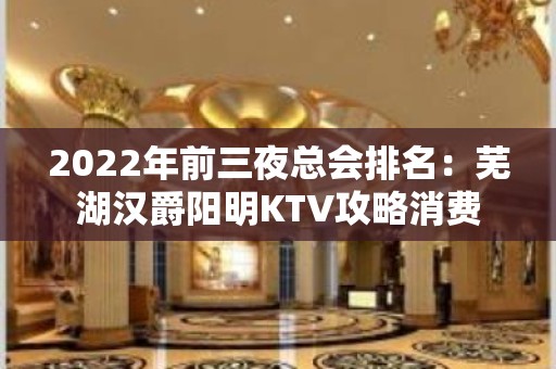 2022年前三夜总会排名：芜湖汉爵阳明KTV攻略消费