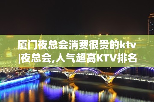 厦门夜总会消费很贵的ktv|夜总会,人气超高KTV排名大全之一 – 厦门杏林KTV排名大全