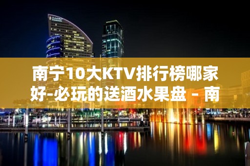 南宁10大KTV排行榜哪家好-必玩的送酒水果盘 – 南宁良庆KTV排名大全