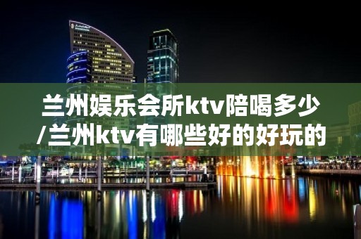 兰州娱乐会所ktv陪喝多少/兰州ktv有哪些好的好玩的 – 兰州城关KTV排名大全