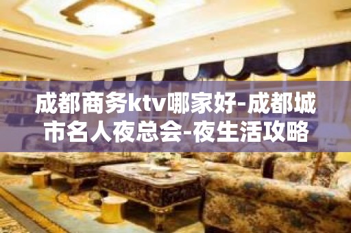 成都商务ktv哪家好-成都城市名人夜总会-夜生活攻略 – 成都青白江KTV排名大全