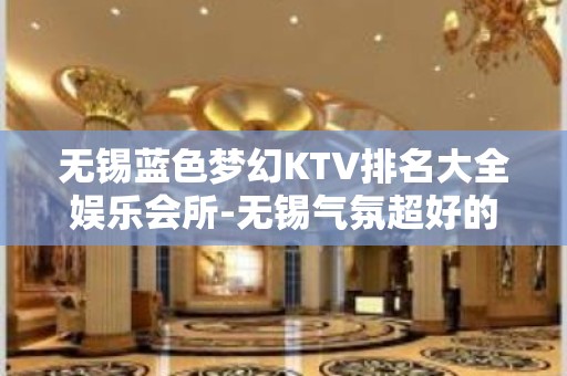 无锡蓝色梦幻KTV排名大全娱乐会所-无锡气氛超好的ktv – 无锡锡山KTV排名大全