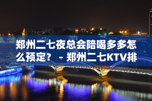 郑州二七夜总会陪喝多多怎么预定？ – 郑州二七KTV排名大全