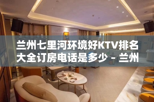 兰州七里河环境好KTV排名大全订房电话是多少 – 兰州七里河KTV排名大全