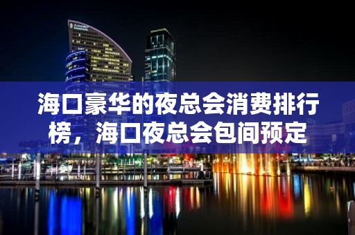 海口豪华的夜总会消费排行榜，海口夜总会包间预定