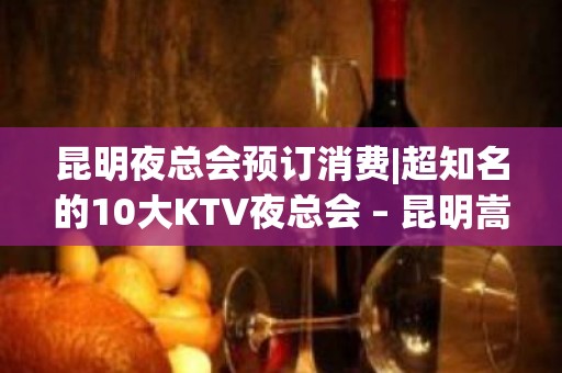 昆明夜总会预订消费|超知名的10大KTV夜总会 – 昆明嵩明KTV排名大全